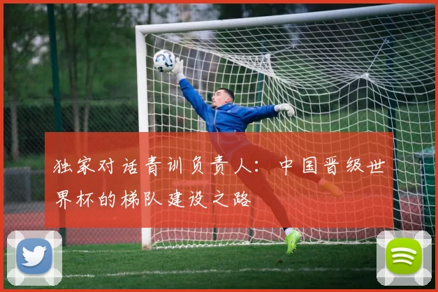 独家对话青训负责人：中国晋级世界杯的梯队建设之路