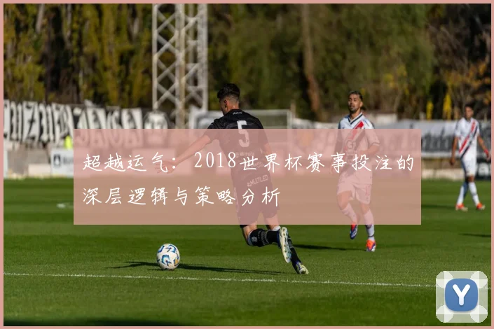 超越运气：2018世界杯赛事投注的深层逻辑与策略分析