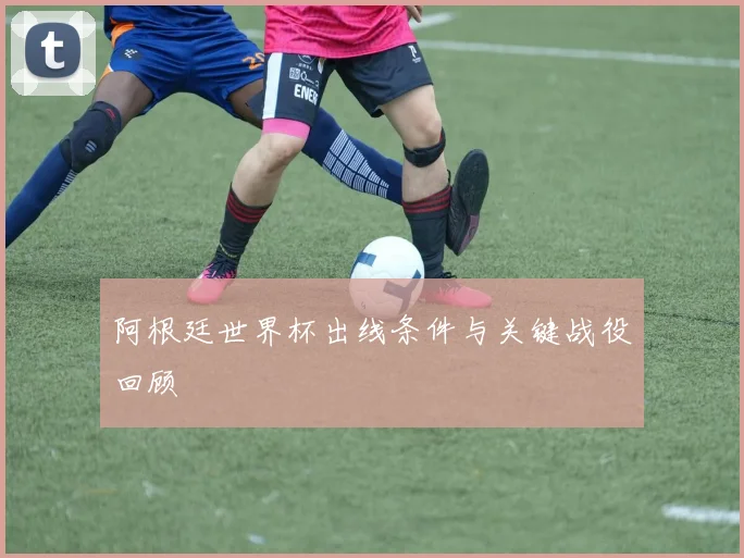 阿根廷世界杯出线条件与关键战役回顾
